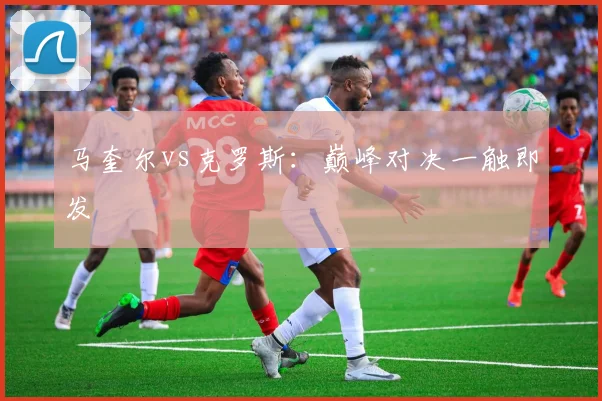 马奎尔vs克罗斯：巅峰对决一触即发