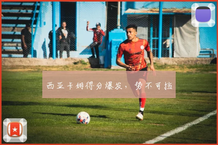 西亚卡姆得分爆发，势不可挡