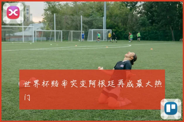 世界杯赔率突变阿根廷再成最大热门