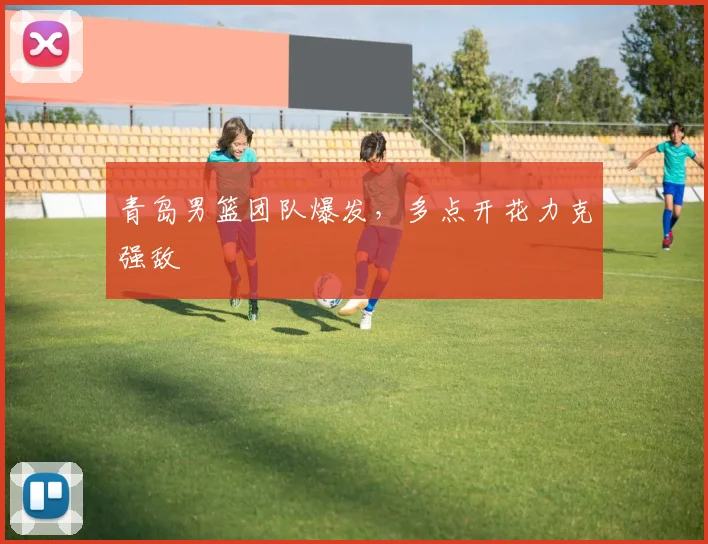 青岛男篮团队爆发，多点开花力克强敌
