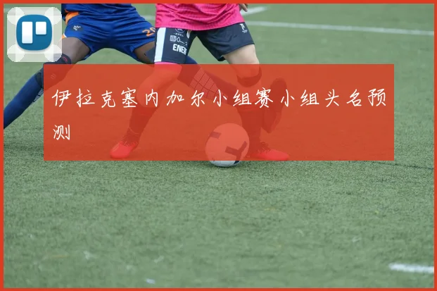 伊拉克塞内加尔小组赛小组头名预测