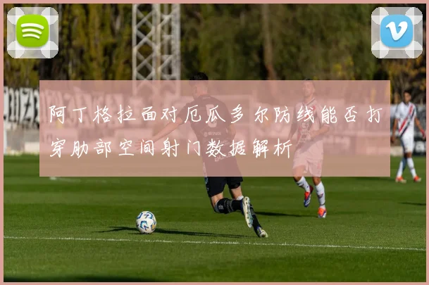 阿丁格拉面对厄瓜多尔防线能否打穿肋部空间射门数据解析