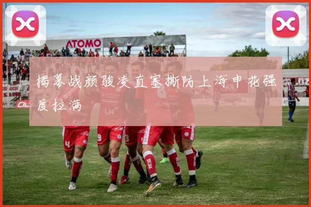 揭幕战颜骏凌直塞撕防上海申花强度拉满