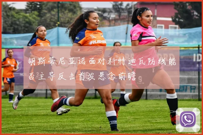 胡斯蒂尼亚诺面对科特迪瓦防线能否主导反击首发悬念前瞻