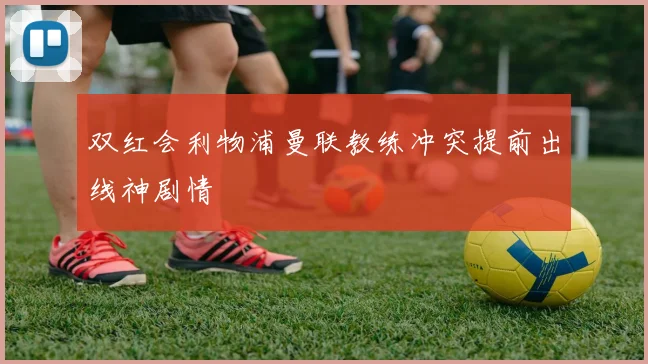 双红会利物浦曼联教练冲突提前出线神剧情