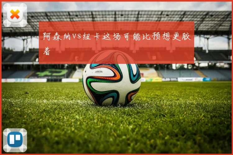 阿森纳vs纽卡这场可能比预想更胶着