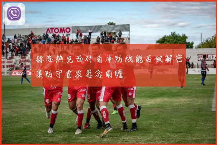 赫洛热克面对南非防线能否破解密集防守首发悬念前瞻