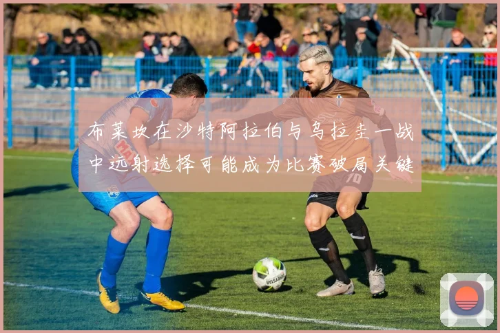 布莱坎在沙特阿拉伯与乌拉圭一战中远射选择可能成为比赛破局关键