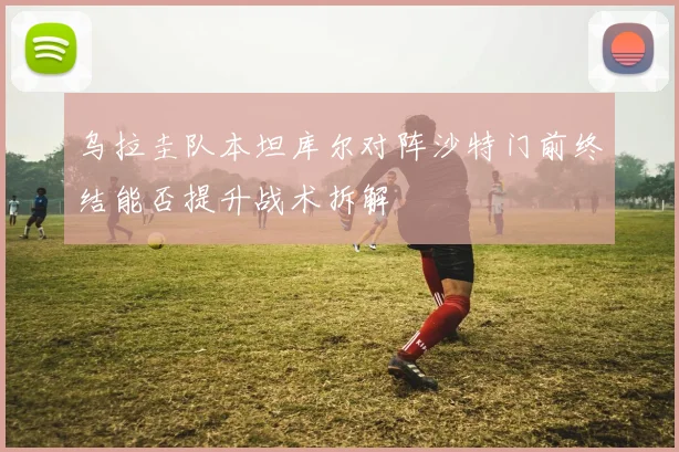 乌拉圭队本坦库尔对阵沙特门前终结能否提升战术拆解