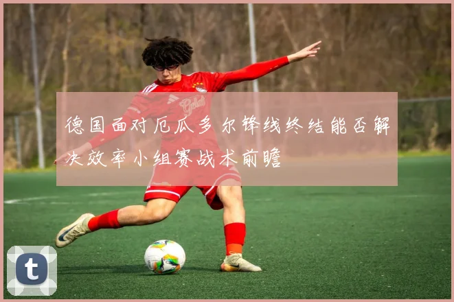 德国面对厄瓜多尔锋线终结能否解决效率小组赛战术前瞻