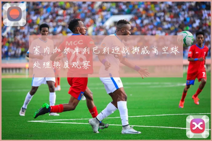 塞内加尔库利巴利迎战挪威高空球处理热度观察