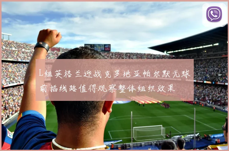 L组英格兰迎战克罗地亚帕尔默无球前插线路值得观察整体组织效果