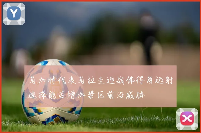 乌加特代表乌拉圭迎战佛得角远射选择能否增加禁区前沿威胁