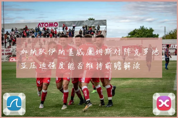 加纳队伊纳基威廉姆斯对阵克罗地亚压迫强度能否维持前瞻解读