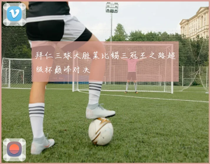 拜仁三球大胜莱比锡三冠王之路超级杯巅峰对决