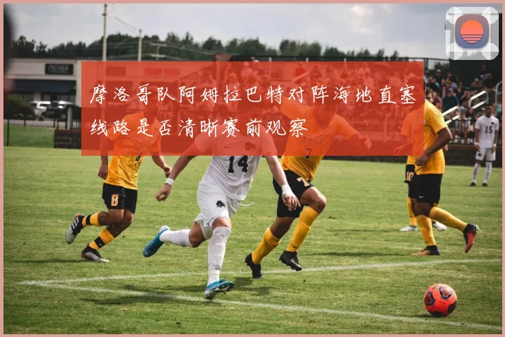 摩洛哥队阿姆拉巴特对阵海地直塞线路是否清晰赛前观察