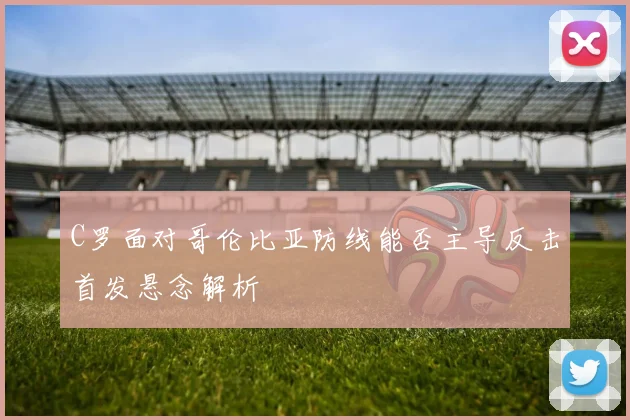 C罗面对哥伦比亚防线能否主导反击首发悬念解析