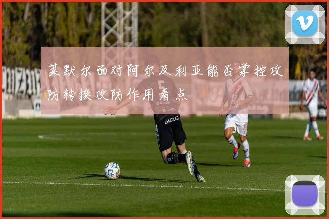 莱默尔面对阿尔及利亚能否掌控攻防转换攻防作用看点