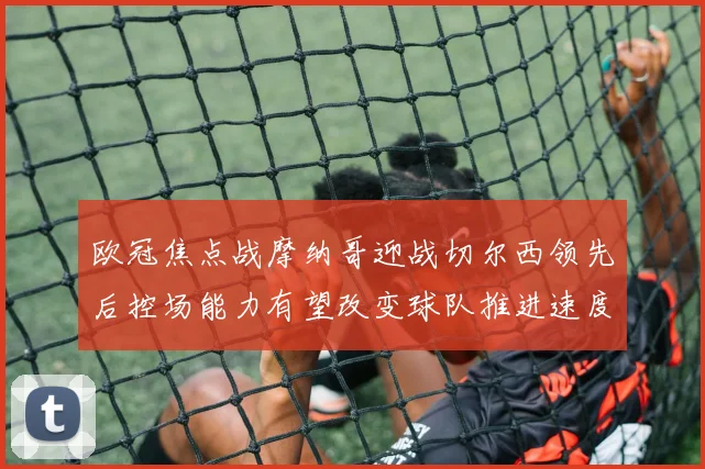 欧冠焦点战摩纳哥迎战切尔西领先后控场能力有望改变球队推进速度