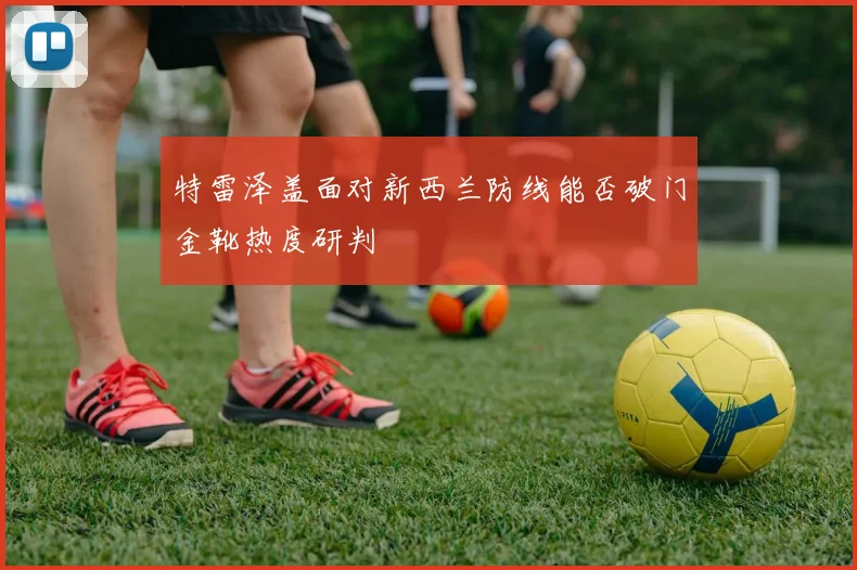 特雷泽盖面对新西兰防线能否破门金靴热度研判