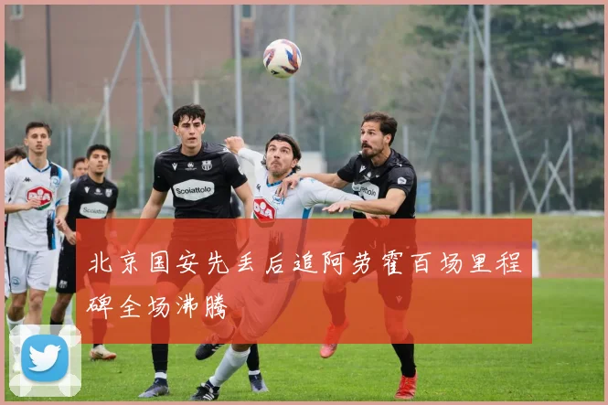 北京国安先丢后追阿劳霍百场里程碑全场沸腾