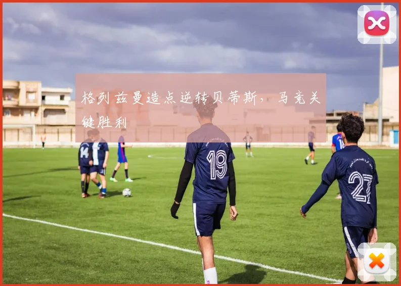 格列兹曼造点逆转贝蒂斯，马竞关键胜利