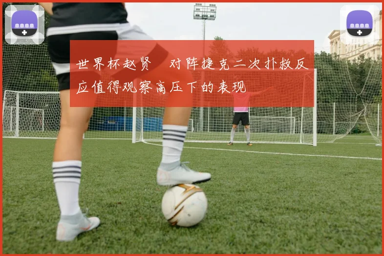 世界杯赵贤祐对阵捷克二次扑救反应值得观察高压下的表现