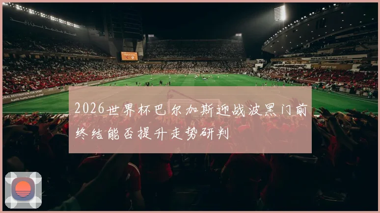 2026世界杯巴尔加斯迎战波黑门前终结能否提升走势研判